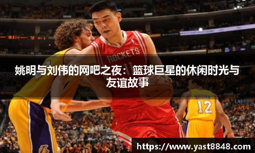 姚明与刘伟的网吧之夜：篮球巨星的休闲时光与友谊故事