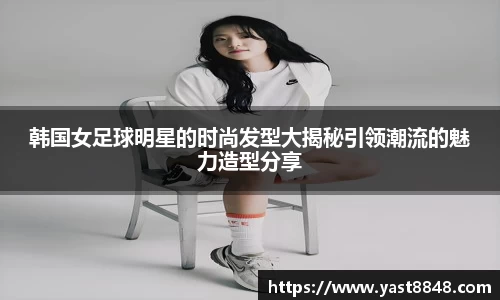 韩国女足球明星的时尚发型大揭秘引领潮流的魅力造型分享